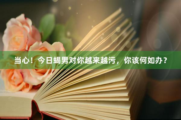 当心！今日蝎男对你越来越污，你该何如办？