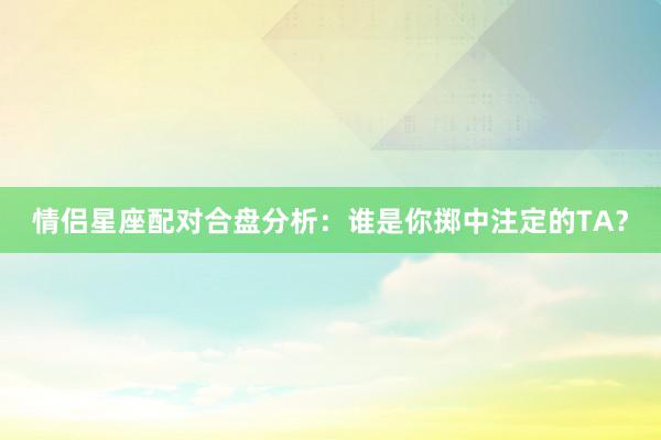 情侣星座配对合盘分析：谁是你掷中注定的TA？