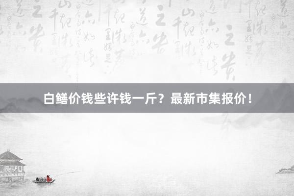 白鳝价钱些许钱一斤？最新市集报价！